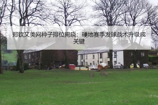 郑钦文美网种子排位揭晓：硬地赛季发球战术升级成关键