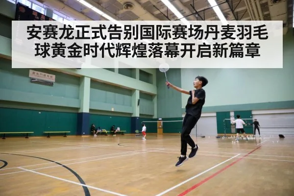 安赛龙正式告别国际赛场丹麦羽毛球黄金时代辉煌落幕开启新篇章