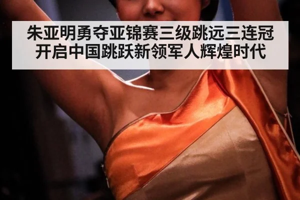 朱亚明勇夺亚锦赛三级跳远三连冠开启中国跳跃新领军人辉煌时代
